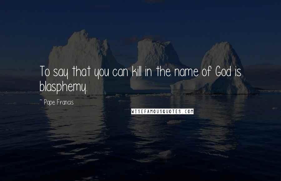 Pope Francis Quotes: To say that you can kill in the name of God is blasphemy.