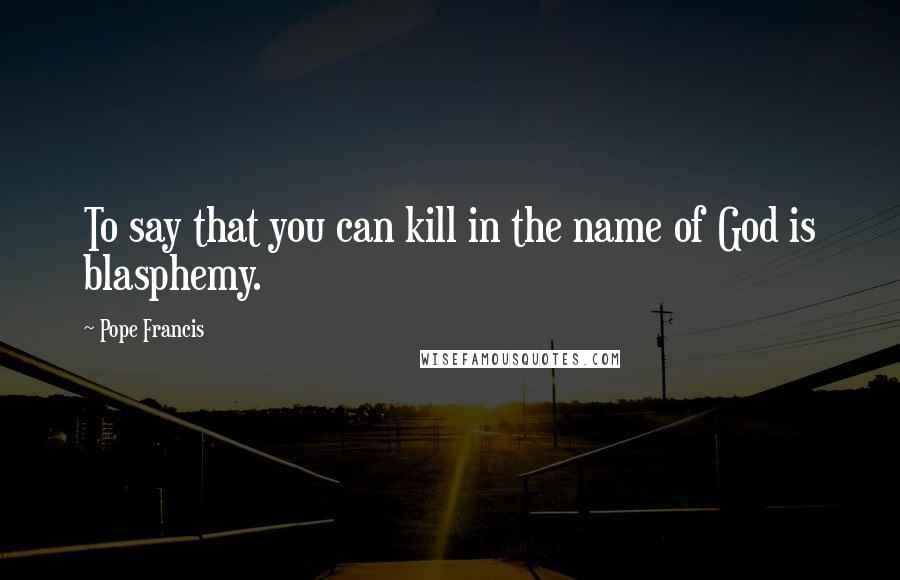 Pope Francis Quotes: To say that you can kill in the name of God is blasphemy.