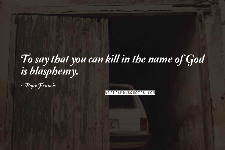 Pope Francis Quotes: To say that you can kill in the name of God is blasphemy.