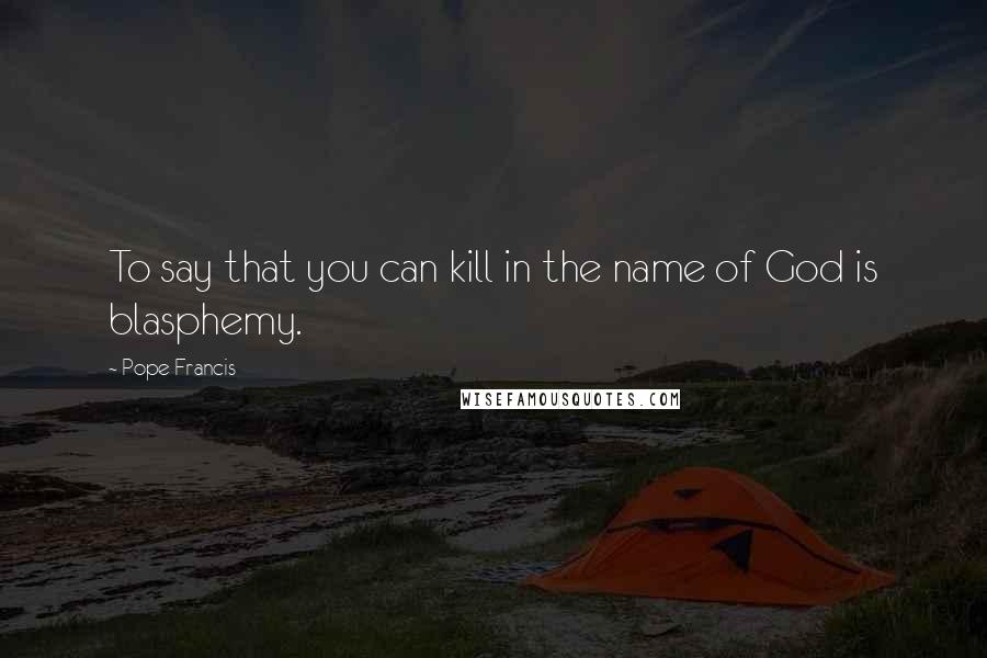 Pope Francis Quotes: To say that you can kill in the name of God is blasphemy.