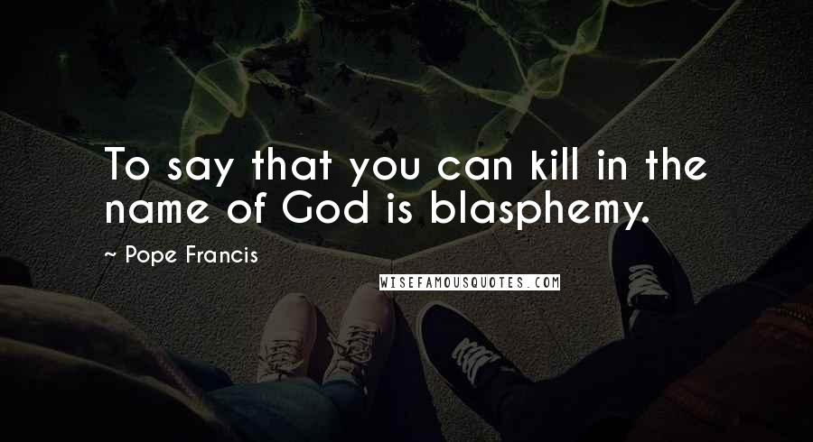 Pope Francis Quotes: To say that you can kill in the name of God is blasphemy.