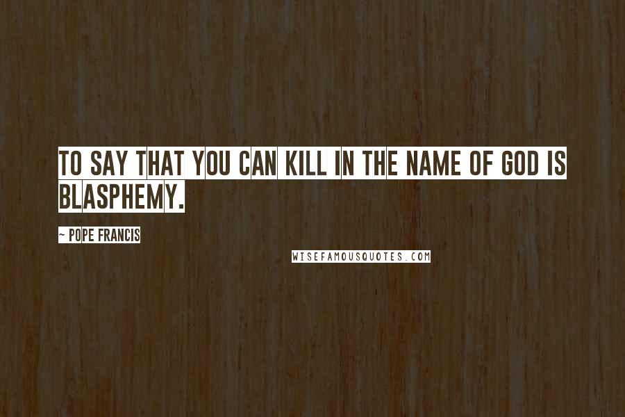 Pope Francis Quotes: To say that you can kill in the name of God is blasphemy.