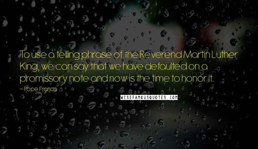 Pope Francis Quotes: To use a telling phrase of the Reverend Martin Luther King, we can say that we have defaulted on a promissory note and now is the time to honor it.