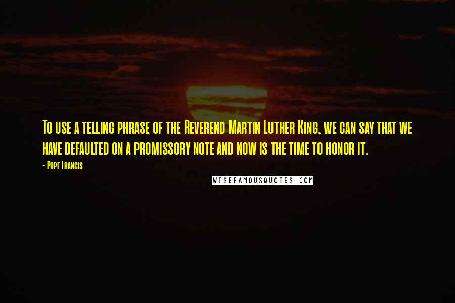 Pope Francis Quotes: To use a telling phrase of the Reverend Martin Luther King, we can say that we have defaulted on a promissory note and now is the time to honor it.