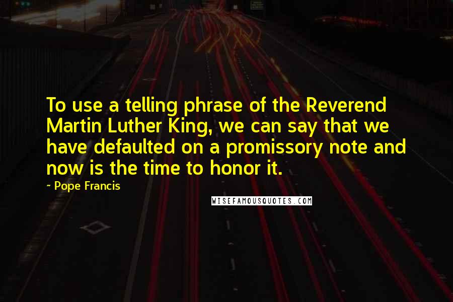 Pope Francis Quotes: To use a telling phrase of the Reverend Martin Luther King, we can say that we have defaulted on a promissory note and now is the time to honor it.