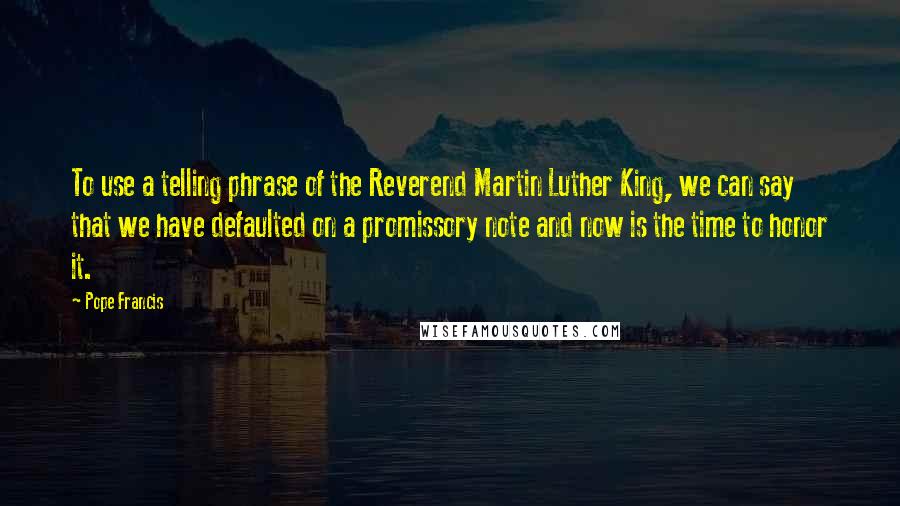 Pope Francis Quotes: To use a telling phrase of the Reverend Martin Luther King, we can say that we have defaulted on a promissory note and now is the time to honor it.