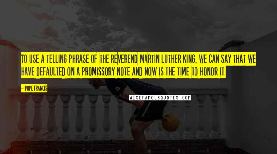 Pope Francis Quotes: To use a telling phrase of the Reverend Martin Luther King, we can say that we have defaulted on a promissory note and now is the time to honor it.