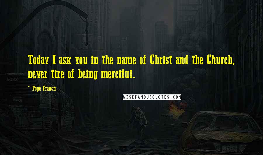 Pope Francis Quotes: Today I ask you in the name of Christ and the Church, never tire of being merciful.