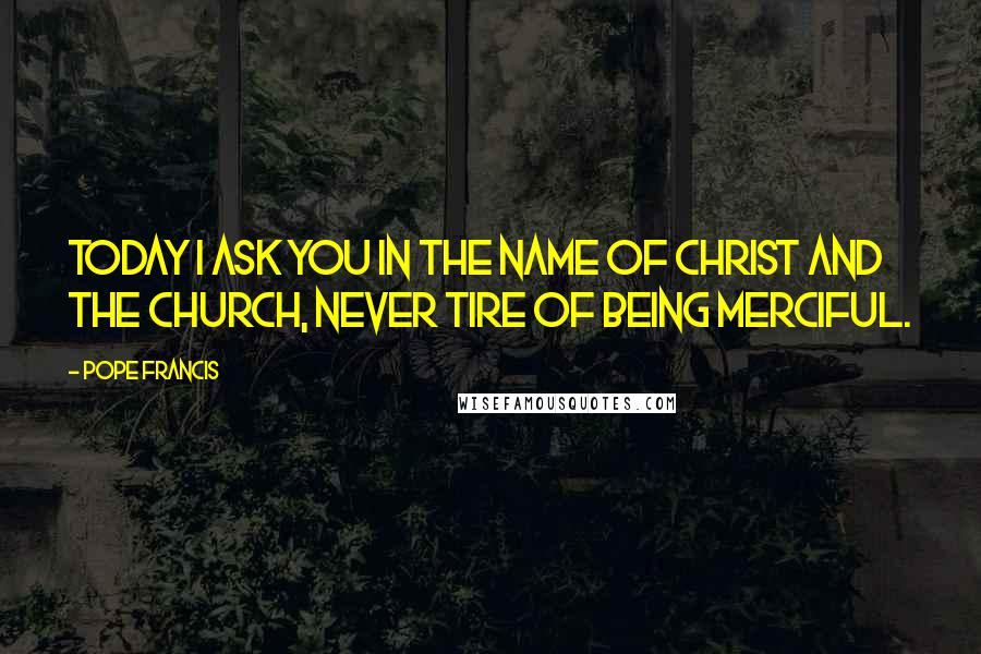 Pope Francis Quotes: Today I ask you in the name of Christ and the Church, never tire of being merciful.