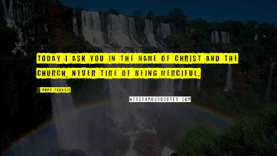 Pope Francis Quotes: Today I ask you in the name of Christ and the Church, never tire of being merciful.