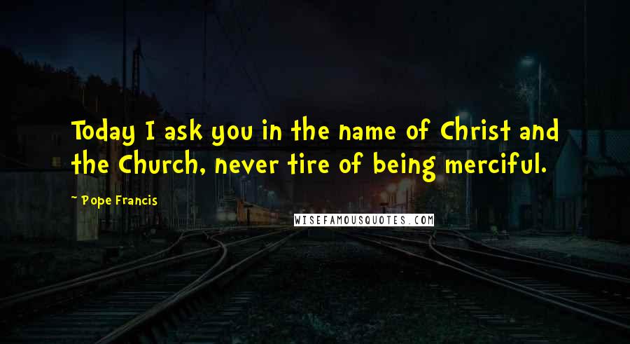 Pope Francis Quotes: Today I ask you in the name of Christ and the Church, never tire of being merciful.