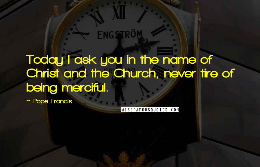 Pope Francis Quotes: Today I ask you in the name of Christ and the Church, never tire of being merciful.