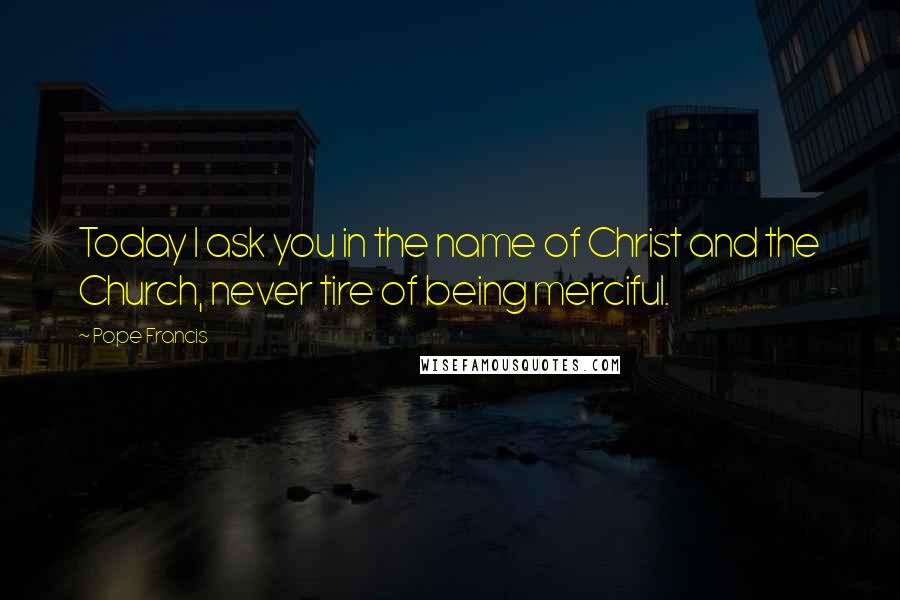 Pope Francis Quotes: Today I ask you in the name of Christ and the Church, never tire of being merciful.