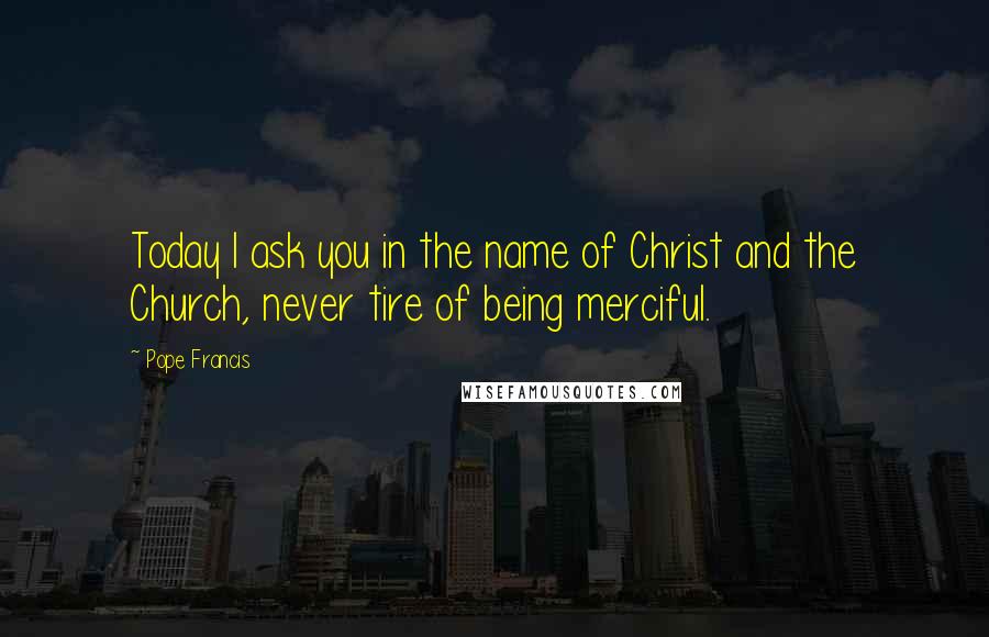 Pope Francis Quotes: Today I ask you in the name of Christ and the Church, never tire of being merciful.