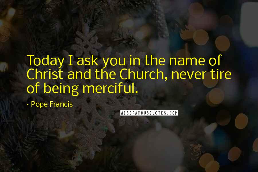Pope Francis Quotes: Today I ask you in the name of Christ and the Church, never tire of being merciful.