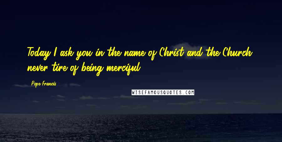 Pope Francis Quotes: Today I ask you in the name of Christ and the Church, never tire of being merciful.
