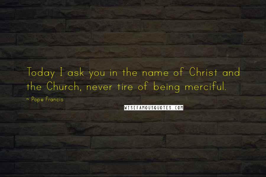 Pope Francis Quotes: Today I ask you in the name of Christ and the Church, never tire of being merciful.