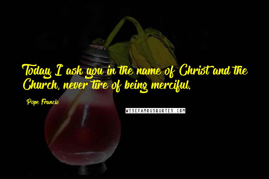 Pope Francis Quotes: Today I ask you in the name of Christ and the Church, never tire of being merciful.