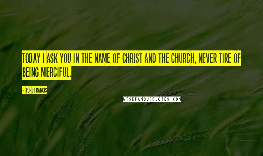 Pope Francis Quotes: Today I ask you in the name of Christ and the Church, never tire of being merciful.