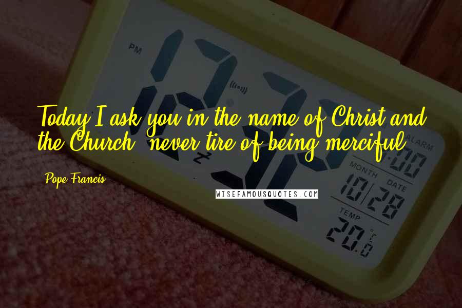 Pope Francis Quotes: Today I ask you in the name of Christ and the Church, never tire of being merciful.