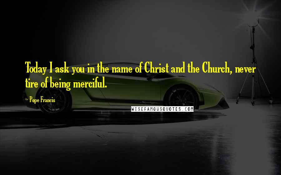 Pope Francis Quotes: Today I ask you in the name of Christ and the Church, never tire of being merciful.