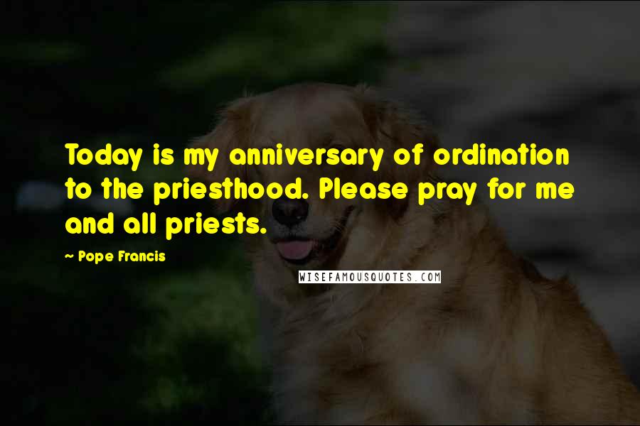 Pope Francis Quotes: Today is my anniversary of ordination to the priesthood. Please pray for me and all priests.