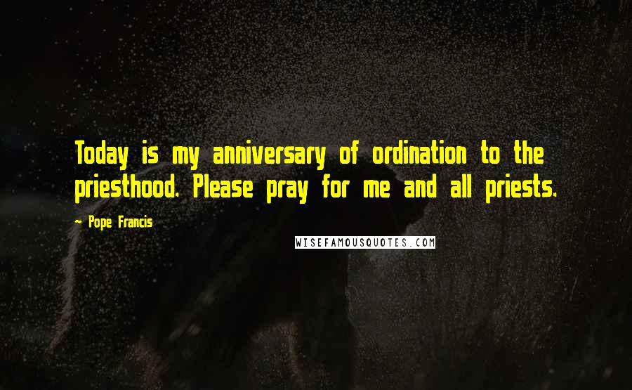 Pope Francis Quotes: Today is my anniversary of ordination to the priesthood. Please pray for me and all priests.