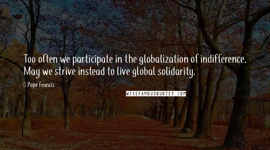 Pope Francis Quotes: Too often we participate in the globalization of indifference. May we strive instead to live global solidarity.