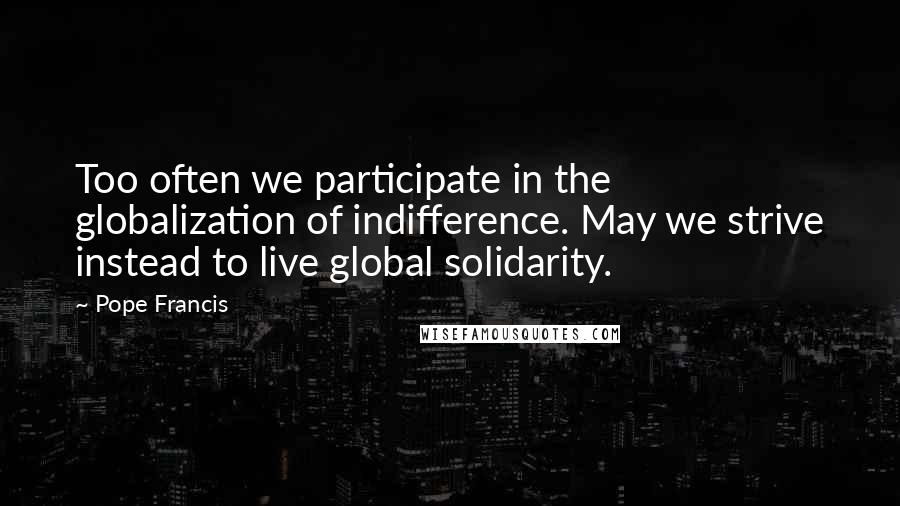 Pope Francis Quotes: Too often we participate in the globalization of indifference. May we strive instead to live global solidarity.