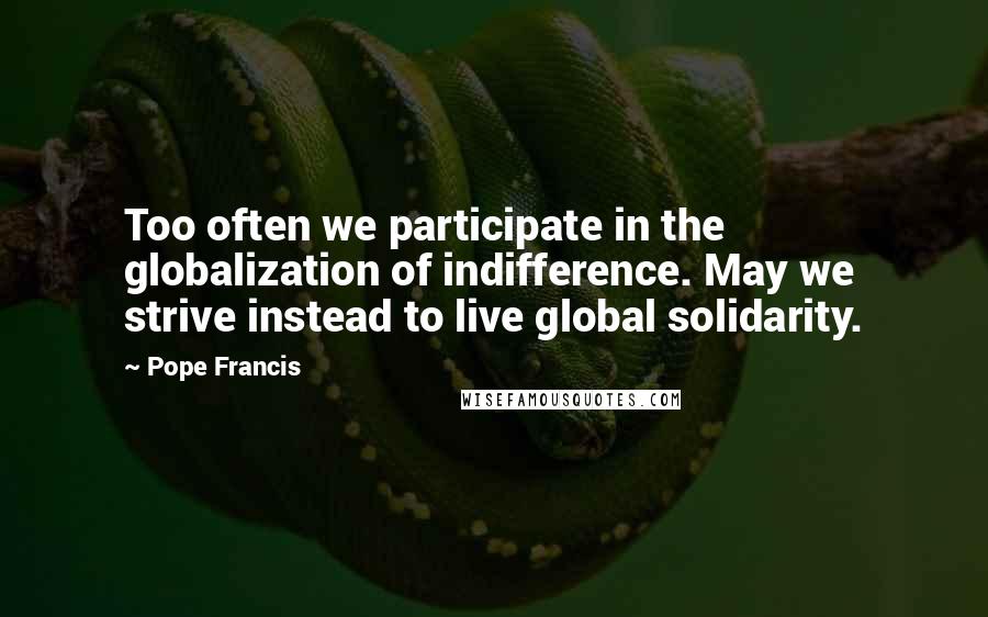 Pope Francis Quotes: Too often we participate in the globalization of indifference. May we strive instead to live global solidarity.