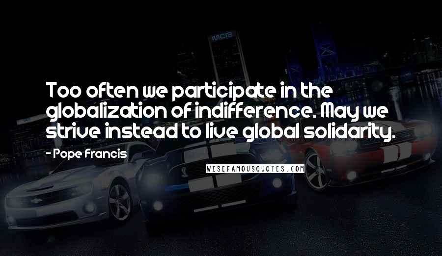 Pope Francis Quotes: Too often we participate in the globalization of indifference. May we strive instead to live global solidarity.