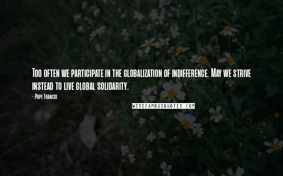 Pope Francis Quotes: Too often we participate in the globalization of indifference. May we strive instead to live global solidarity.