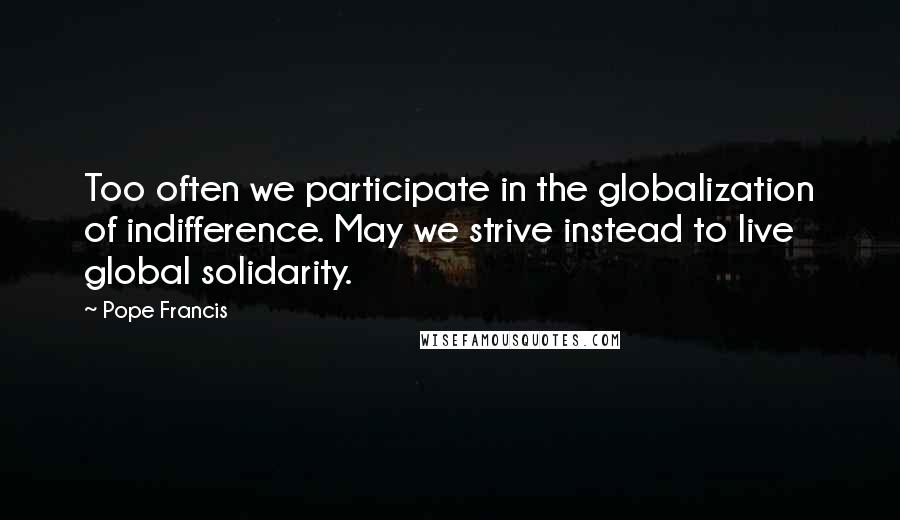 Pope Francis Quotes: Too often we participate in the globalization of indifference. May we strive instead to live global solidarity.