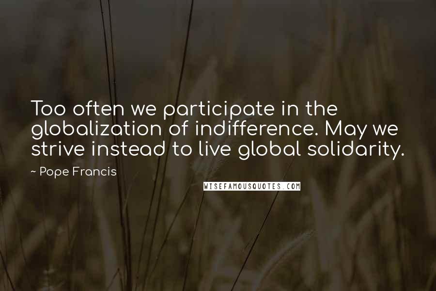 Pope Francis Quotes: Too often we participate in the globalization of indifference. May we strive instead to live global solidarity.