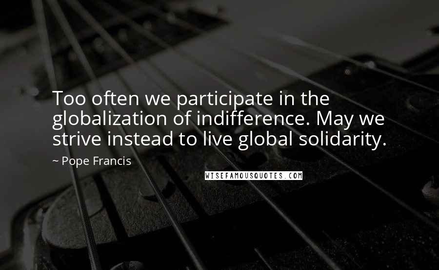 Pope Francis Quotes: Too often we participate in the globalization of indifference. May we strive instead to live global solidarity.
