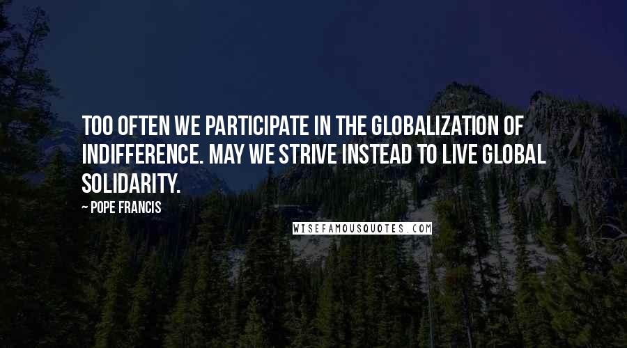 Pope Francis Quotes: Too often we participate in the globalization of indifference. May we strive instead to live global solidarity.