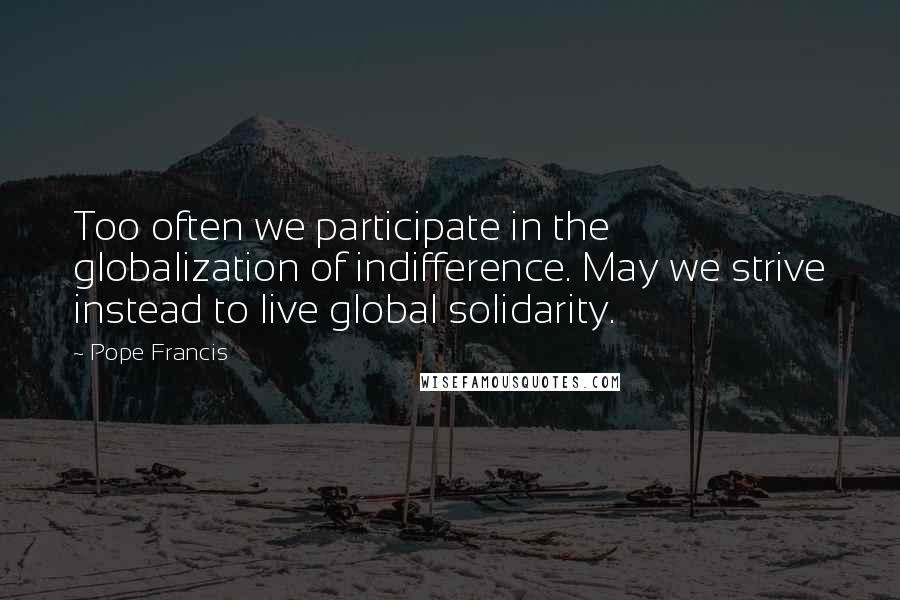 Pope Francis Quotes: Too often we participate in the globalization of indifference. May we strive instead to live global solidarity.