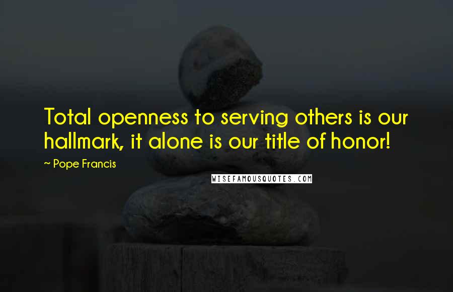 Pope Francis Quotes: Total openness to serving others is our hallmark, it alone is our title of honor!