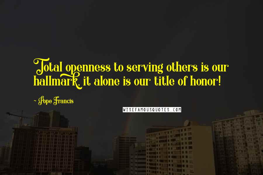 Pope Francis Quotes: Total openness to serving others is our hallmark, it alone is our title of honor!