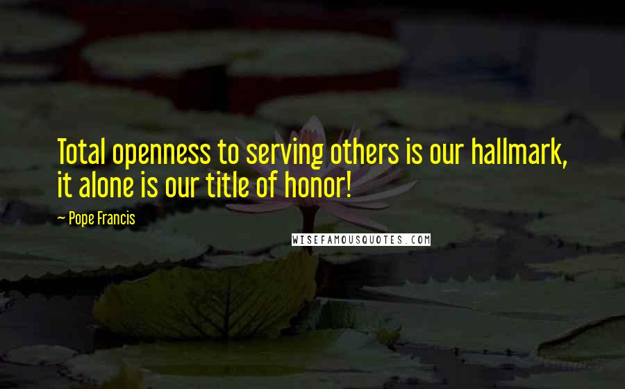 Pope Francis Quotes: Total openness to serving others is our hallmark, it alone is our title of honor!