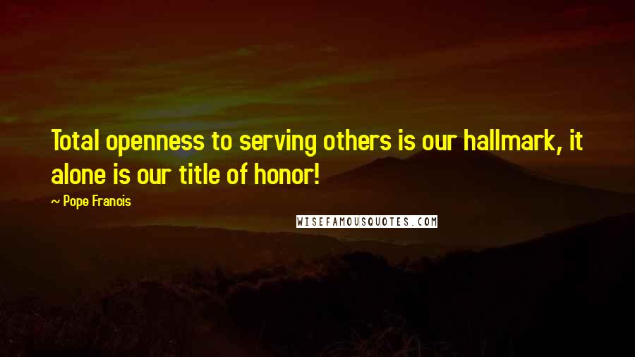 Pope Francis Quotes: Total openness to serving others is our hallmark, it alone is our title of honor!