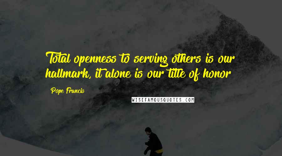 Pope Francis Quotes: Total openness to serving others is our hallmark, it alone is our title of honor!