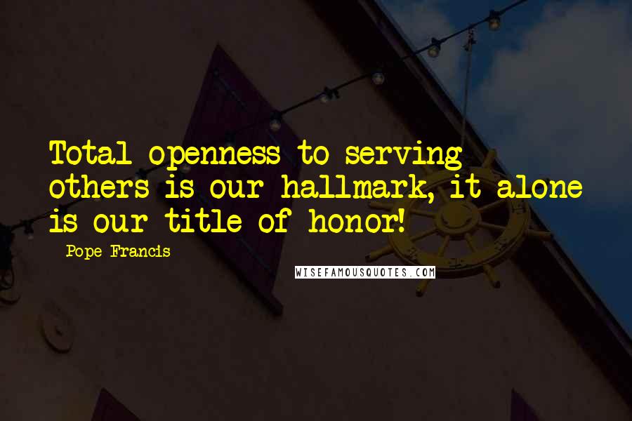 Pope Francis Quotes: Total openness to serving others is our hallmark, it alone is our title of honor!