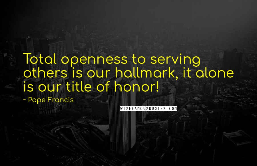 Pope Francis Quotes: Total openness to serving others is our hallmark, it alone is our title of honor!