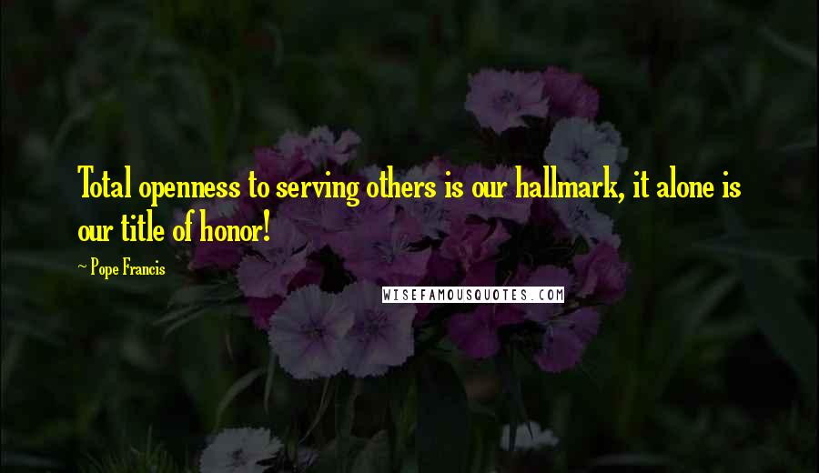 Pope Francis Quotes: Total openness to serving others is our hallmark, it alone is our title of honor!