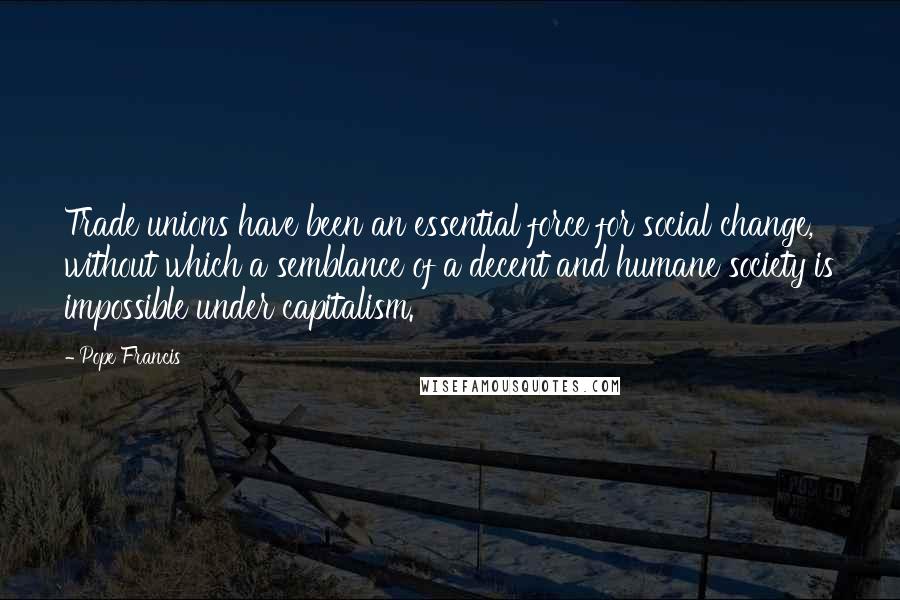 Pope Francis Quotes: Trade unions have been an essential force for social change, without which a semblance of a decent and humane society is impossible under capitalism.