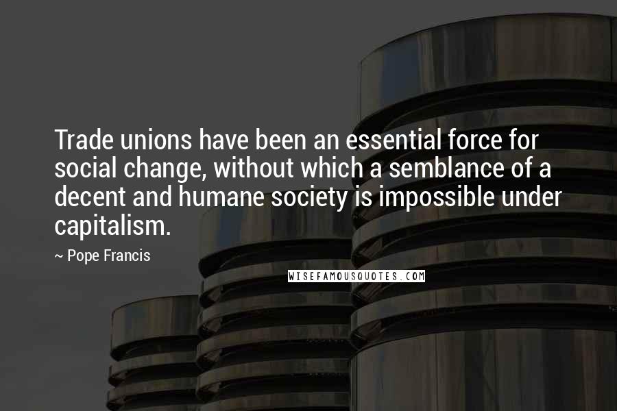 Pope Francis Quotes: Trade unions have been an essential force for social change, without which a semblance of a decent and humane society is impossible under capitalism.