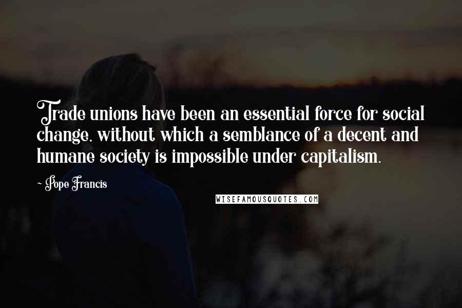 Pope Francis Quotes: Trade unions have been an essential force for social change, without which a semblance of a decent and humane society is impossible under capitalism.