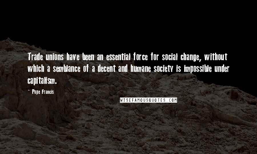 Pope Francis Quotes: Trade unions have been an essential force for social change, without which a semblance of a decent and humane society is impossible under capitalism.