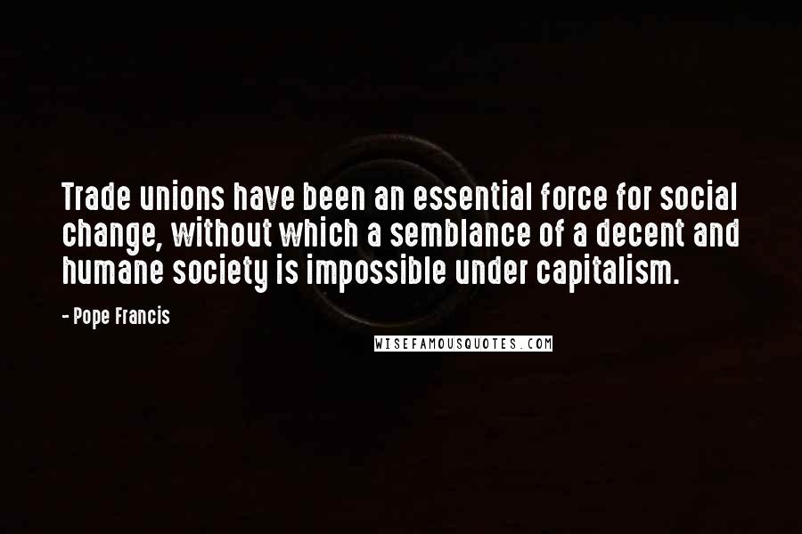 Pope Francis Quotes: Trade unions have been an essential force for social change, without which a semblance of a decent and humane society is impossible under capitalism.